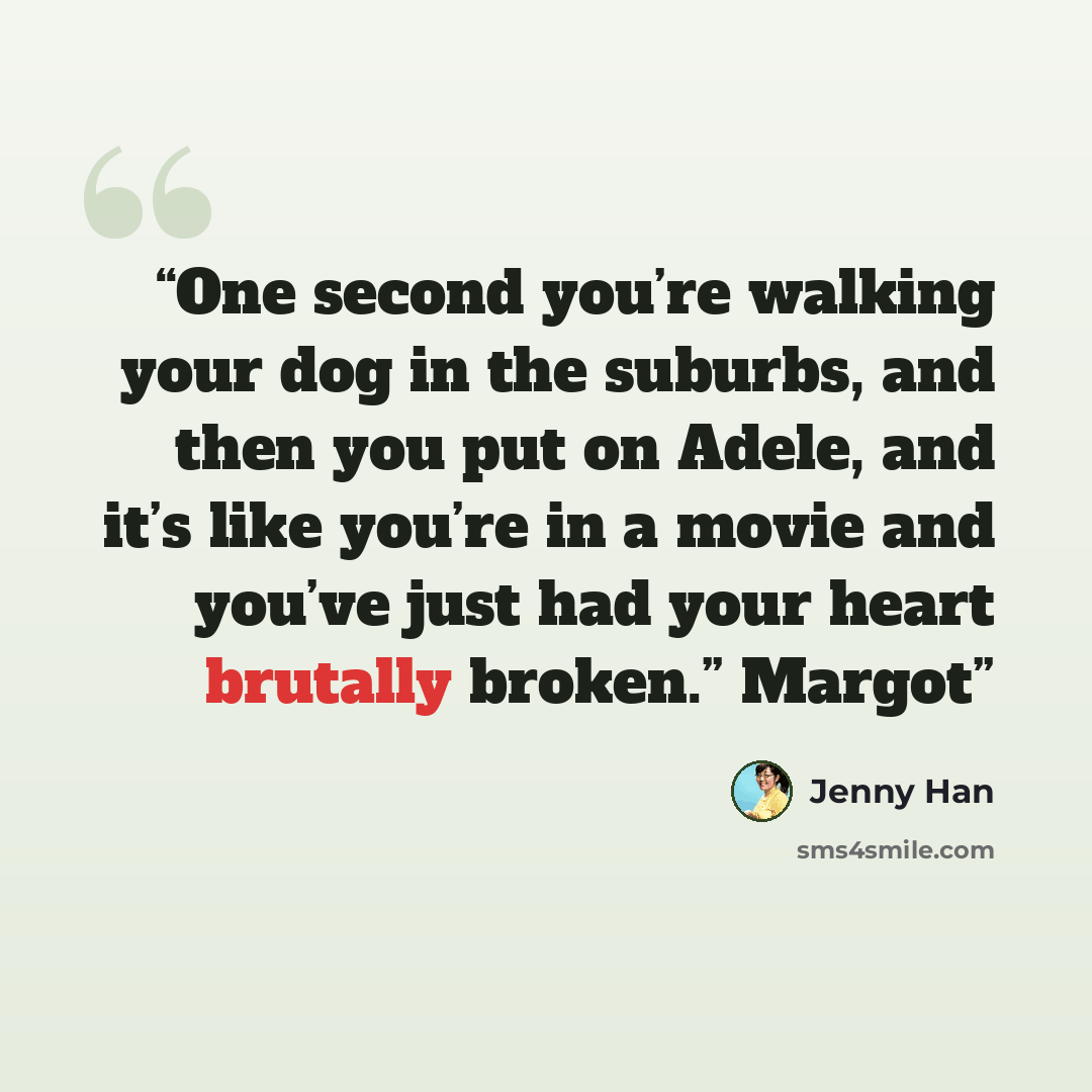 “One second you’re walking your dog in the suburbs, and then you put on Adele, and it’s like you’re in a movie and you’ve just had your heart brutally broken.” Margot” quote by Jenny Han