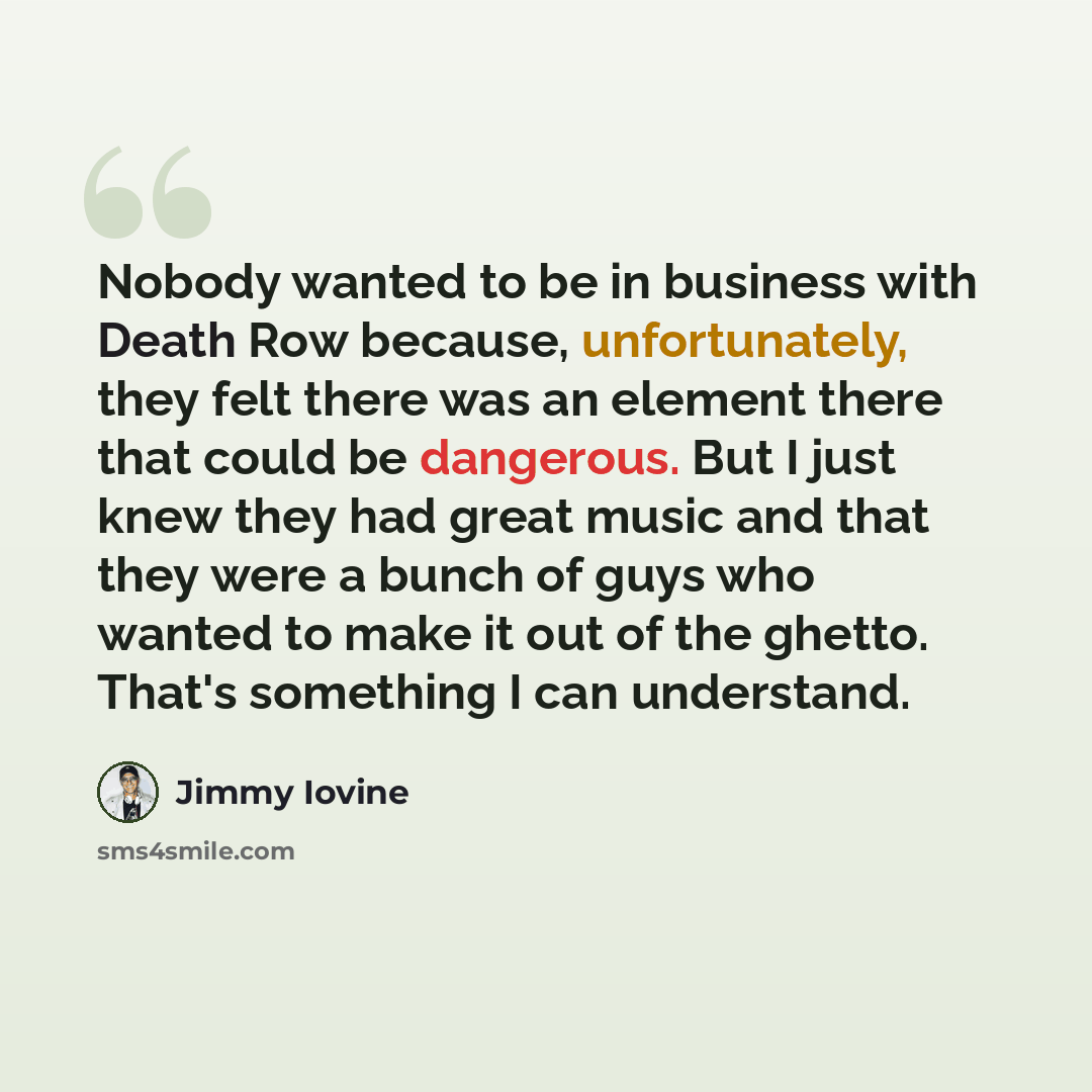 “Nobody wanted to be in business with Death Row because, unfortunately, they felt there was an element there that could be dangerous. But I just knew they had great music and that they were a bunch of guys who wanted to make it out of the ghetto. That's something I can understand.” quote by Jimmy Iovine