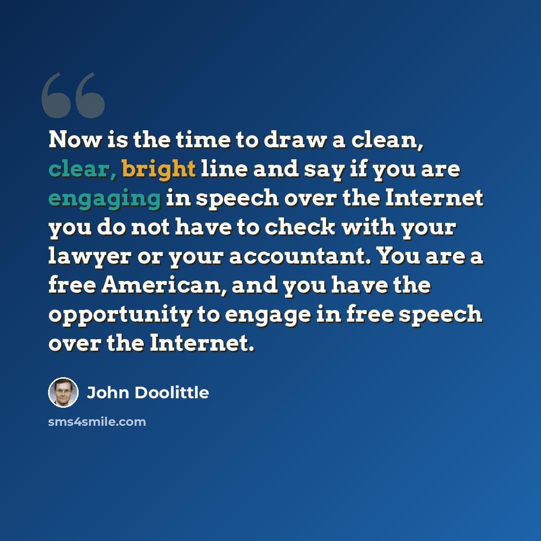 “Now is the time to draw a clean, clear, bright line and say if you are engaging in speech over the Internet you do not have to check with your lawyer or your accountant. You are a free American, and you have the opportunity to engage in free speech over the Internet.” quote by John Doolittle