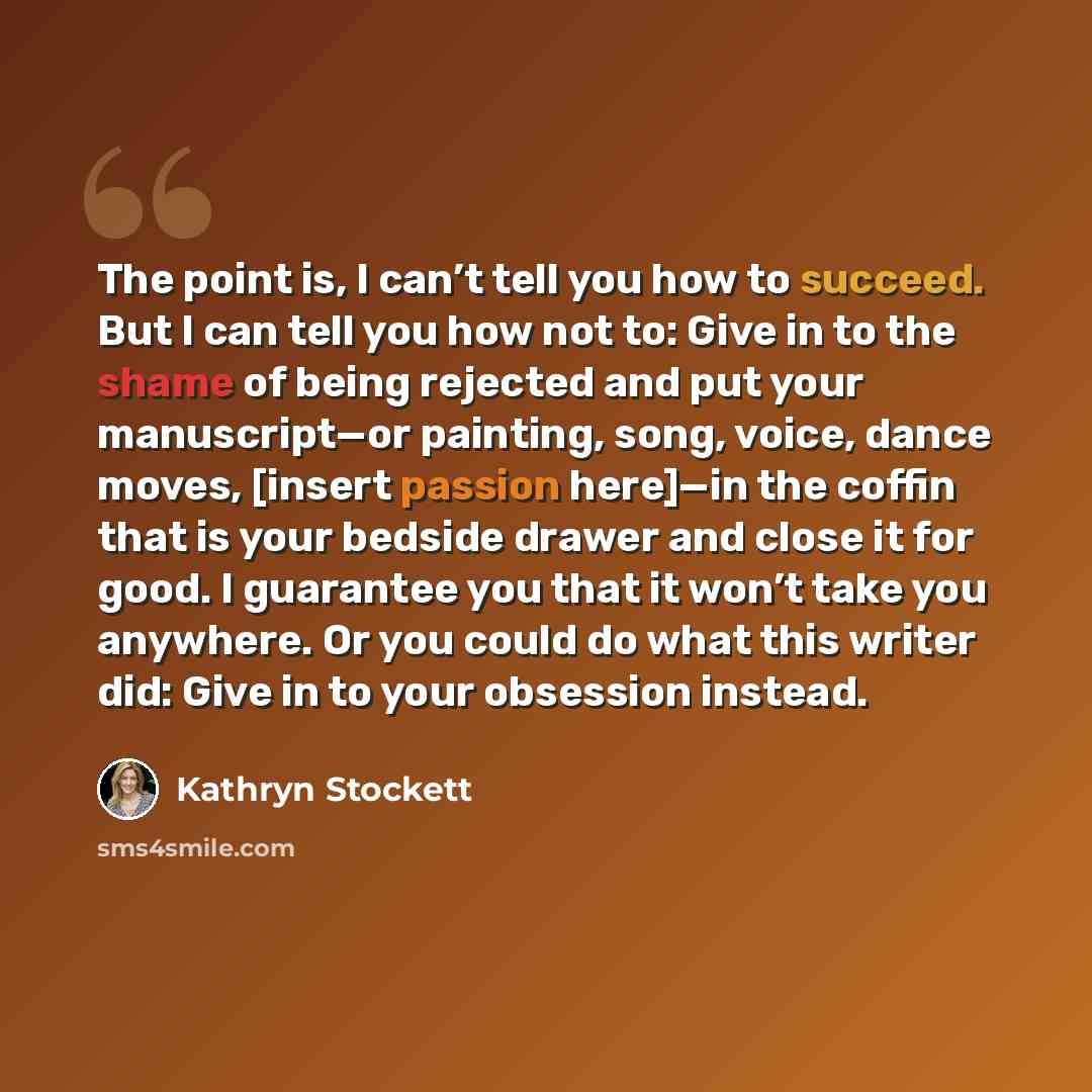 “The point is, I can’t tell you how to succeed. But I can tell you how not to: Give in to the shame of being rejected and put your manuscript—or painting, song, voice, dance moves, [insert passion here]—in the coffin that is your bedside drawer and close it for good. I guarantee you that it won’t…” quote by Kathryn Stockett