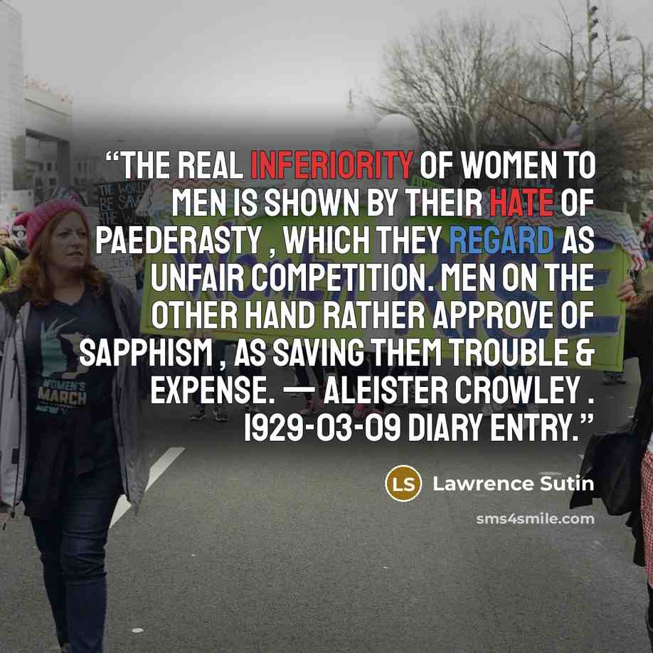 “The real inferiority of women to men is shown by their hate of paederasty , which they regard as unfair competition. Men on the other hand rather approve of Sapphism , as saving them trouble & expense. — Aleister Crowley . 1929-03-09 diary entry.” quote by Lawrence Sutin