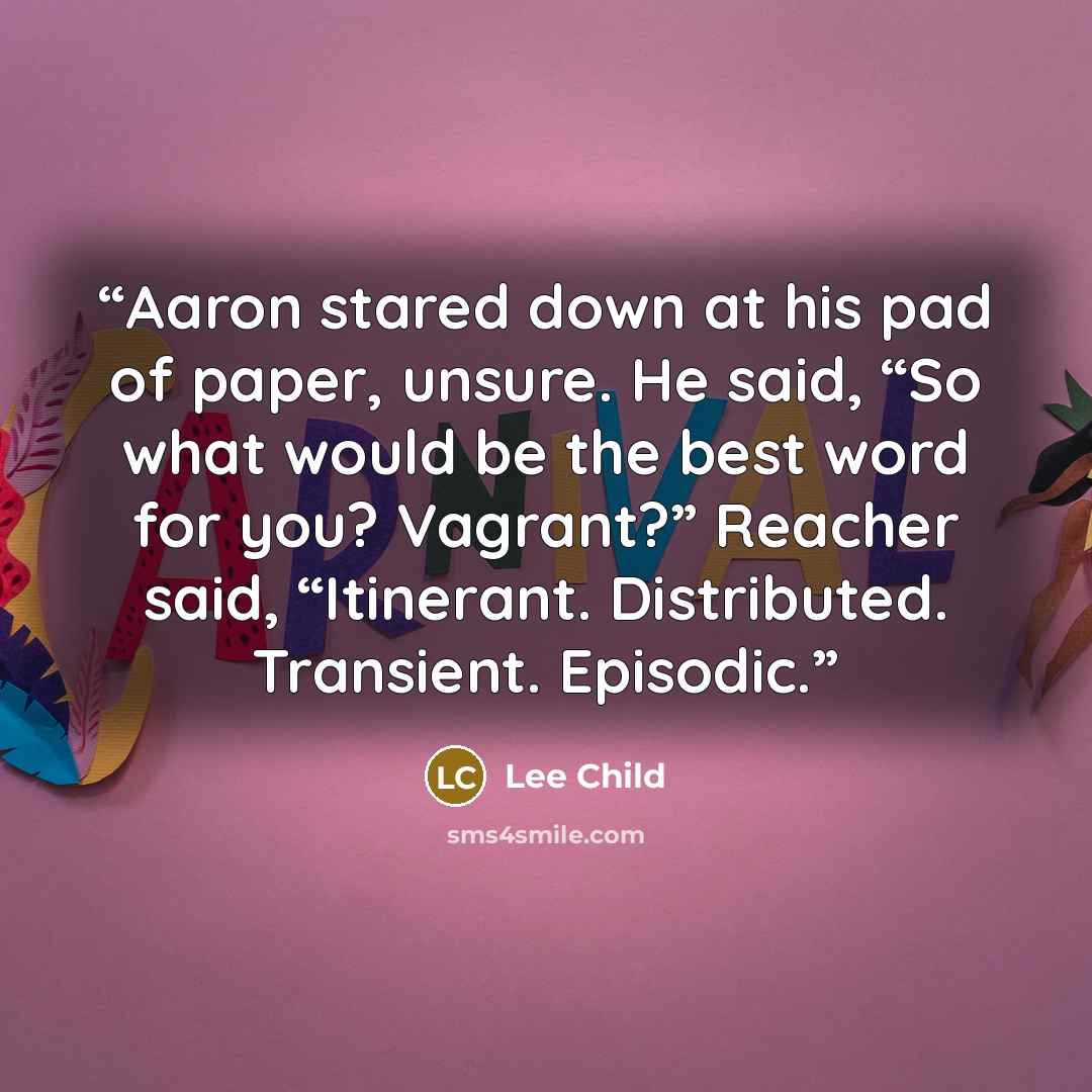 “Aaron stared down at his pad of paper, unsure. He said, “So what would be the best word for you? Vagrant?” Reacher said, “Itinerant. Distributed. Transient. Episodic.” quote by Lee Child
