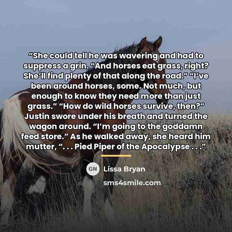 “She could tell he was wavering and had to suppress a grin. “And horses eat grass, right? She’ll find plenty of that along the road.” “I’ve been around horses, some. Not much, but enough to know they need more than just grass.” “How do wild horses survive, then?” Justin swore under his breath and…” quote by Lissa Bryan