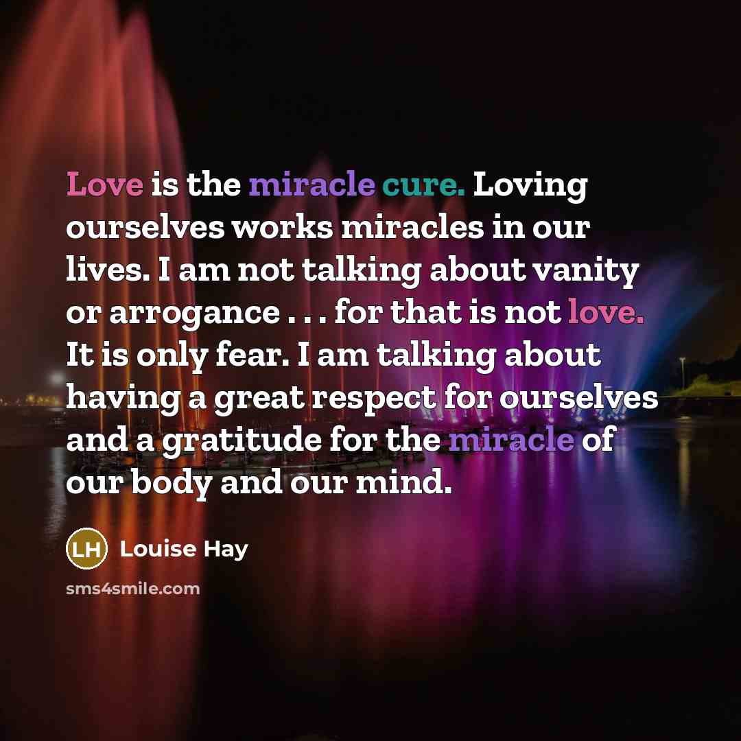 “Love is the miracle cure. Loving ourselves works miracles in our lives. I am not talking about vanity or arrogance . . . for that is not love. It is only fear. I am talking about having a great respect for ourselves and a gratitude for the miracle of our body and our mind.” quote by Louise Hay