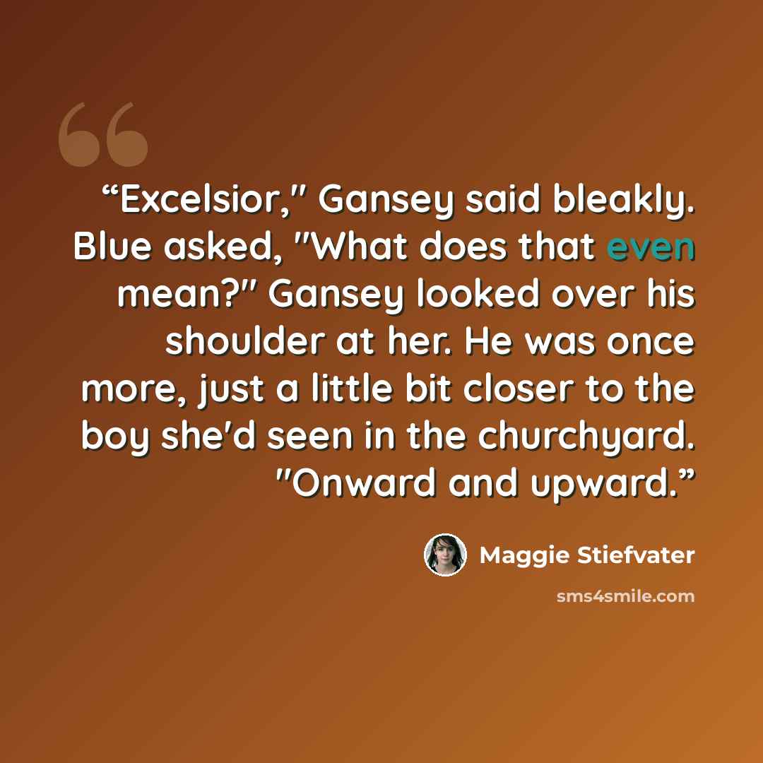 “Excelsior," Gansey said bleakly. Blue asked, "What does that even mean?" Gansey looked over his shoulder at her. He was once more, just a little bit closer to the boy she'd seen in the churchyard. "Onward and upward.” quote by Maggie Stiefvater