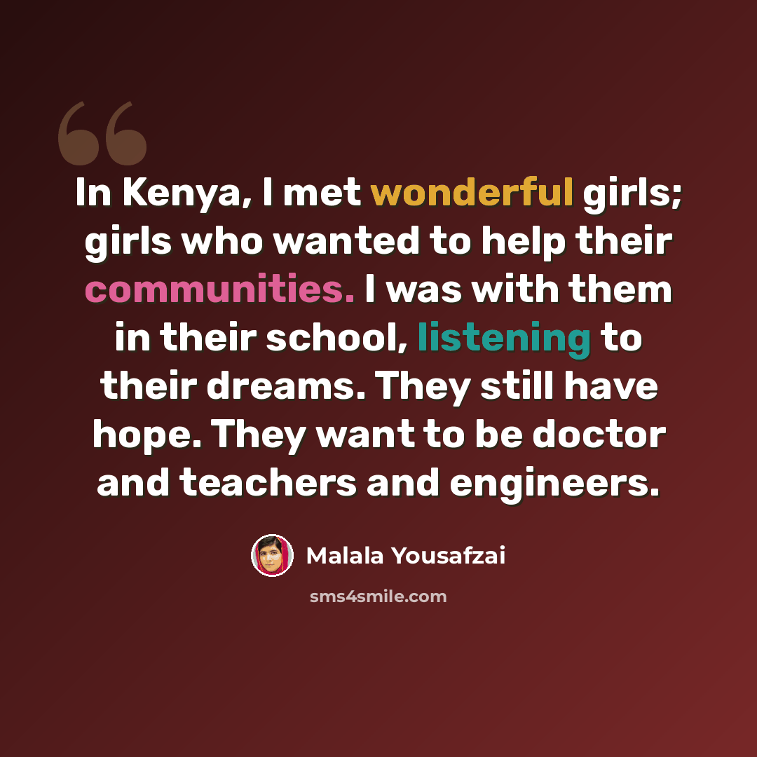 “In Kenya, I met wonderful girls; girls who wanted to help their communities. I was with them in their school, listening to their dreams. They still have hope. They want to be doctor and teachers and engineers.” quote by Malala Yousafzai