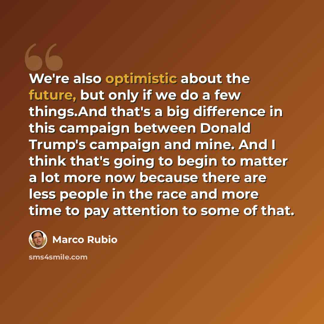 “We're also optimistic about the future, but only if we do a few things.And that's a big difference in this campaign between Donald Trump's campaign and mine. And I think that's going to begin to matter a lot more now because there are less people in the race and more time to pay attention to some…” quote by Marco Rubio