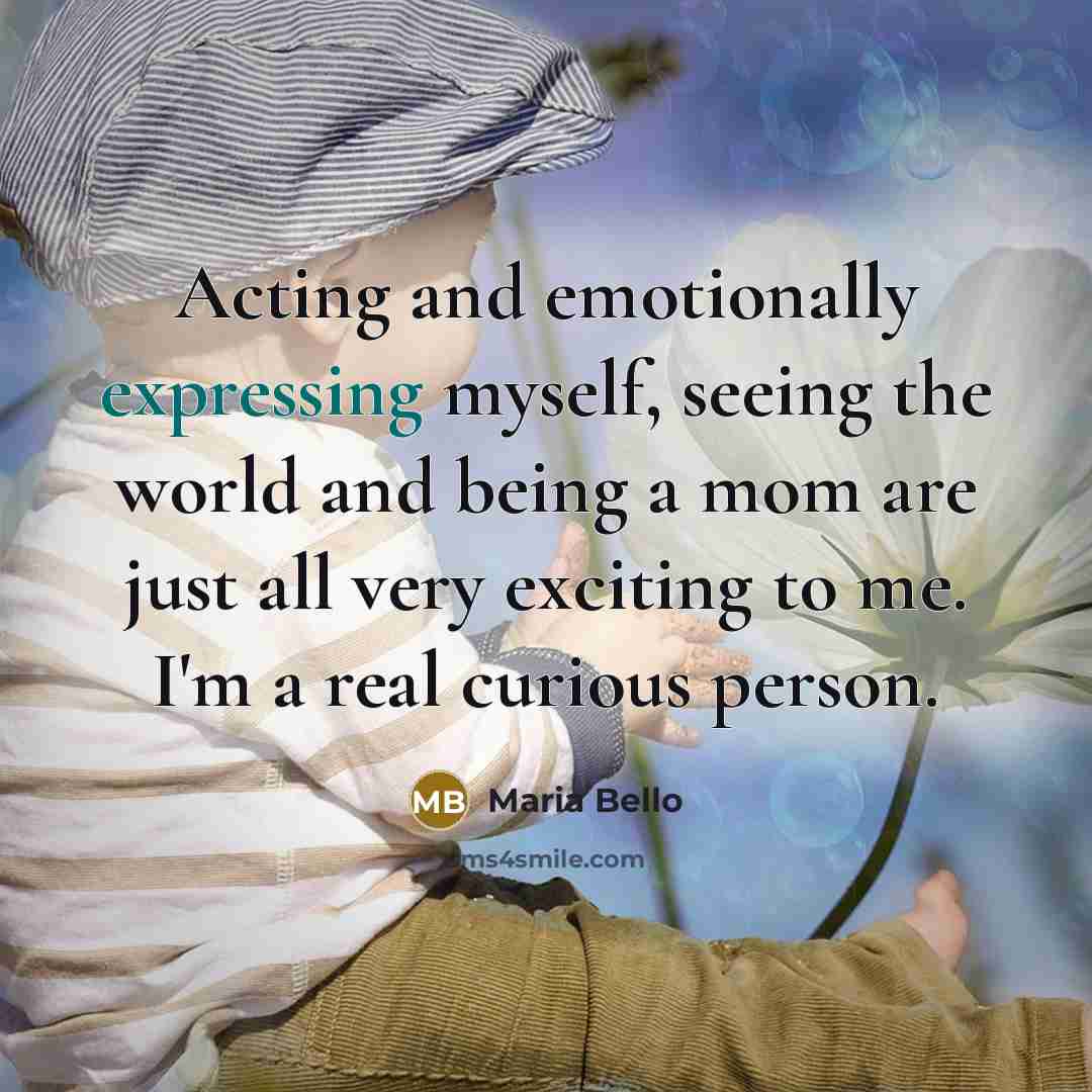 “Acting and emotionally expressing myself, seeing the world and being a mom are just all very exciting to me. I'm a real curious person.” quote by Maria Bello