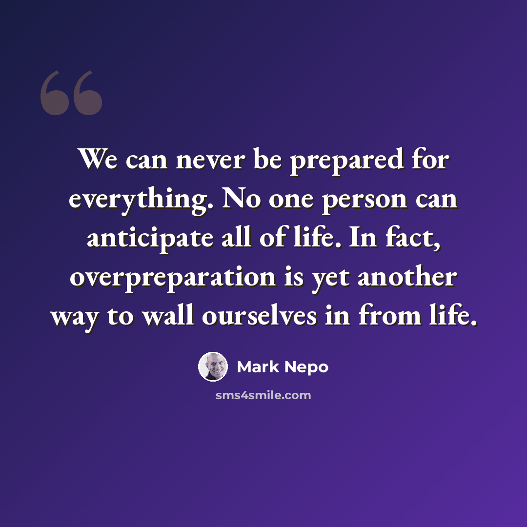 “We can never be prepared for everything. No one person can anticipate all of life. In fact, overpreparation is yet another way to wall ourselves in from life.” quote by Mark Nepo