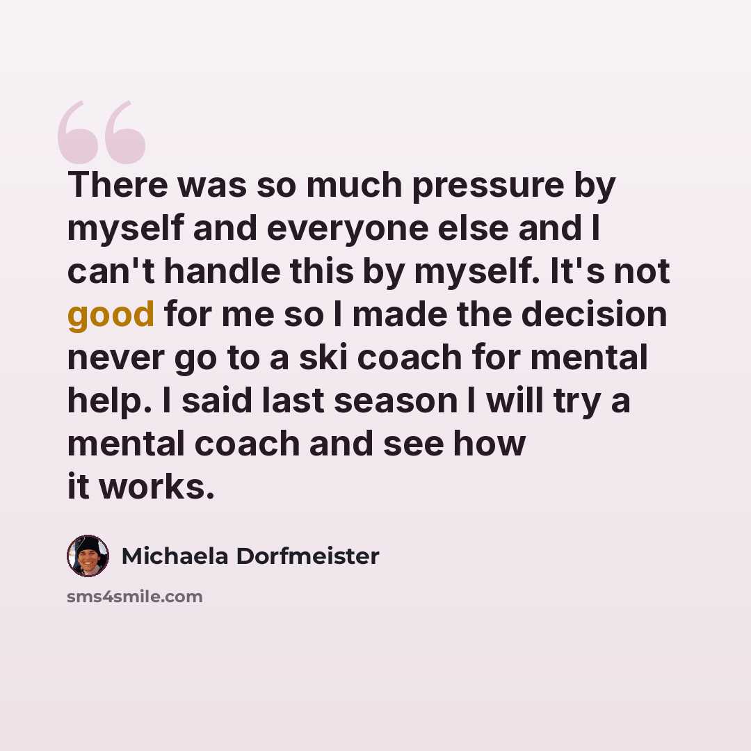 “There was so much pressure by myself and everyone else and I can't handle this by myself. It's not good for me so I made the decision never go to a ski coach for mental help. I said last season I will try a mental coach and see how it works.” quote by Michaela Dorfmeister