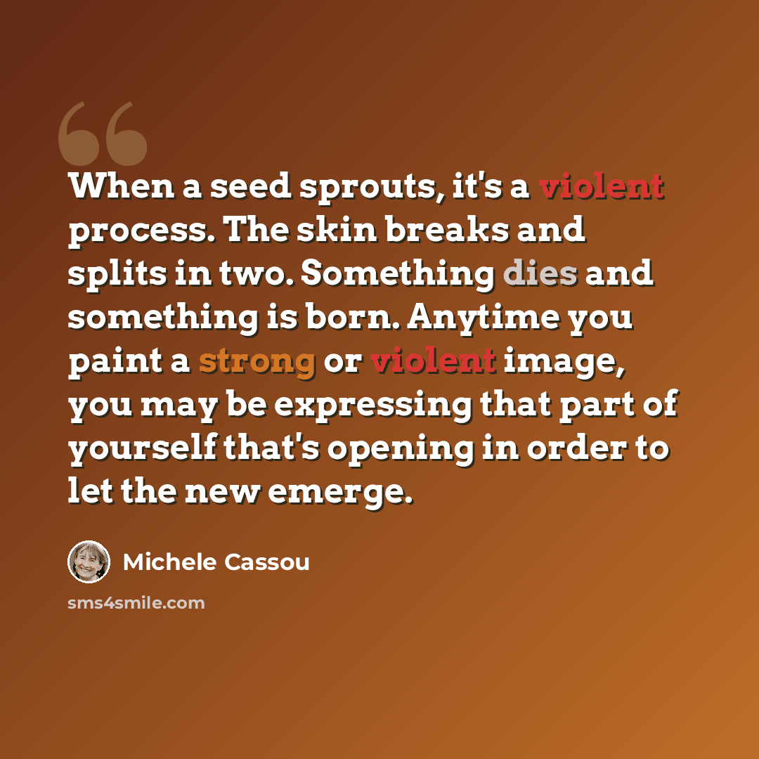 “When a seed sprouts, it's a violent process. The skin breaks and splits in two. Something dies and something is born. Anytime you paint a strong or violent image, you may be expressing that part of yourself that's opening in order to let the new emerge.” quote by Michele Cassou