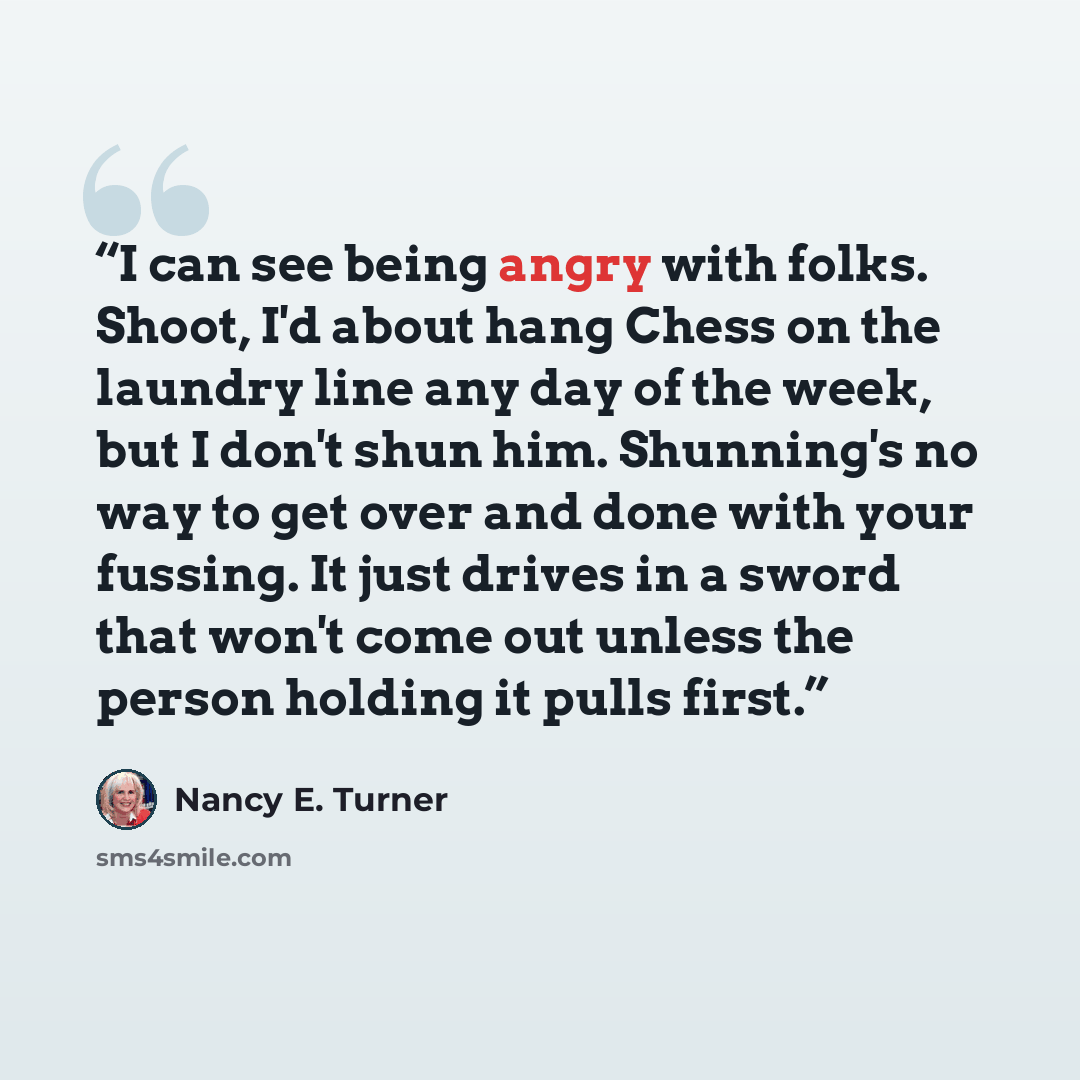 “I can see being angry with folks. Shoot, I'd about hang Chess on the laundry line any day of the week, but I don't shun him. Shunning's no way to get over and done with your fussing. It just drives in a sword that won't come out unless the person holding it pulls first.” quote by Nancy E. Turner