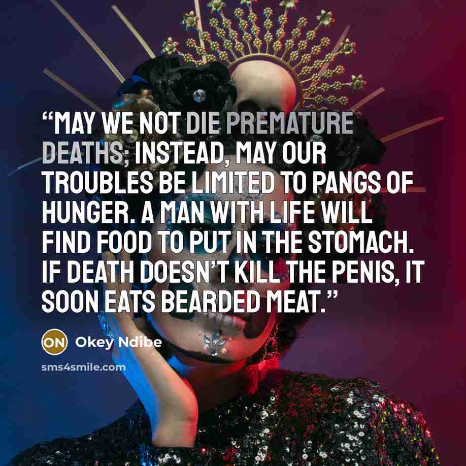 “May we not die premature deaths; instead, may our troubles be limited to pangs of hunger. A man with life will find food to put in the stomach. If death doesn’t kill the penis, it soon eats bearded meat.” quote by Okey Ndibe