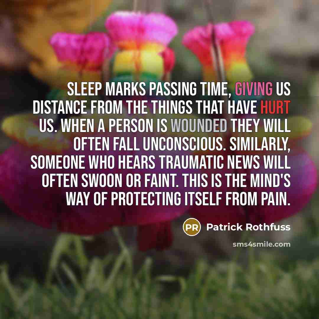 “Sleep marks passing time, giving us distance from the things that have hurt us. When a person is wounded they will often fall unconscious. Similarly, someone who hears traumatic news will often swoon or faint. This is the mind's way of protecting itself from pain.” quote by Patrick Rothfuss