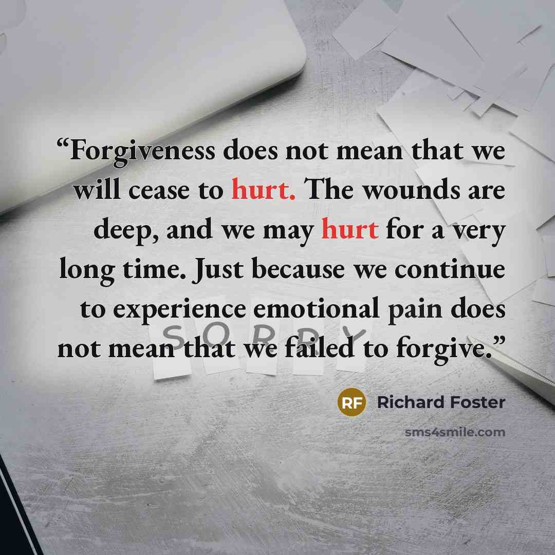 “Forgiveness does not mean that we will cease to hurt. The wounds are deep, and we may hurt for a very long time. Just because we continue to experience emotional pain does not mean that we failed to forgive.” quote by Richard Foster