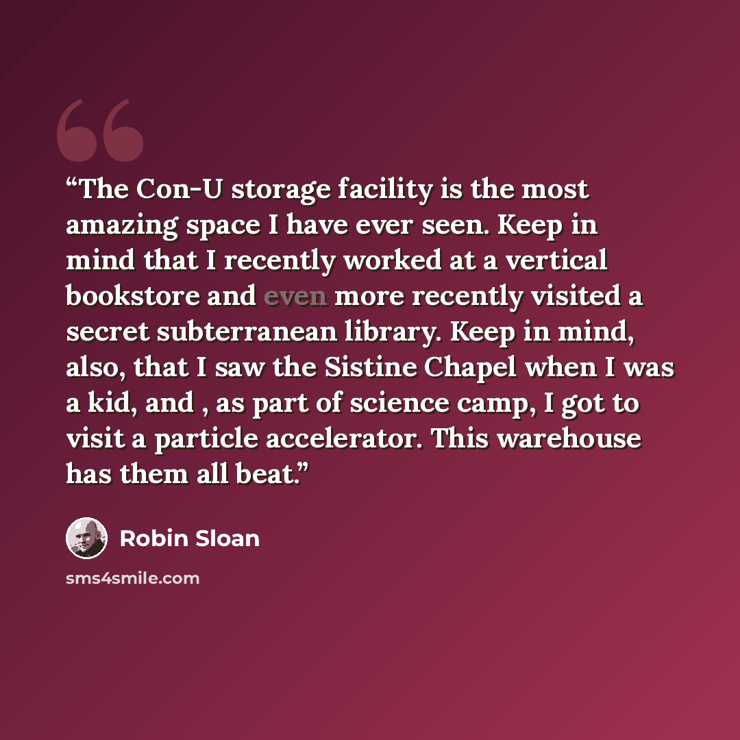 “The Con-U storage facility is the most amazing space I have ever seen. Keep in mind that I recently worked at a vertical bookstore and even more recently visited a secret subterranean library. Keep in mind, also, that I saw the Sistine Chapel when I was a kid, and , as part of science camp, I got…” quote by Robin Sloan
