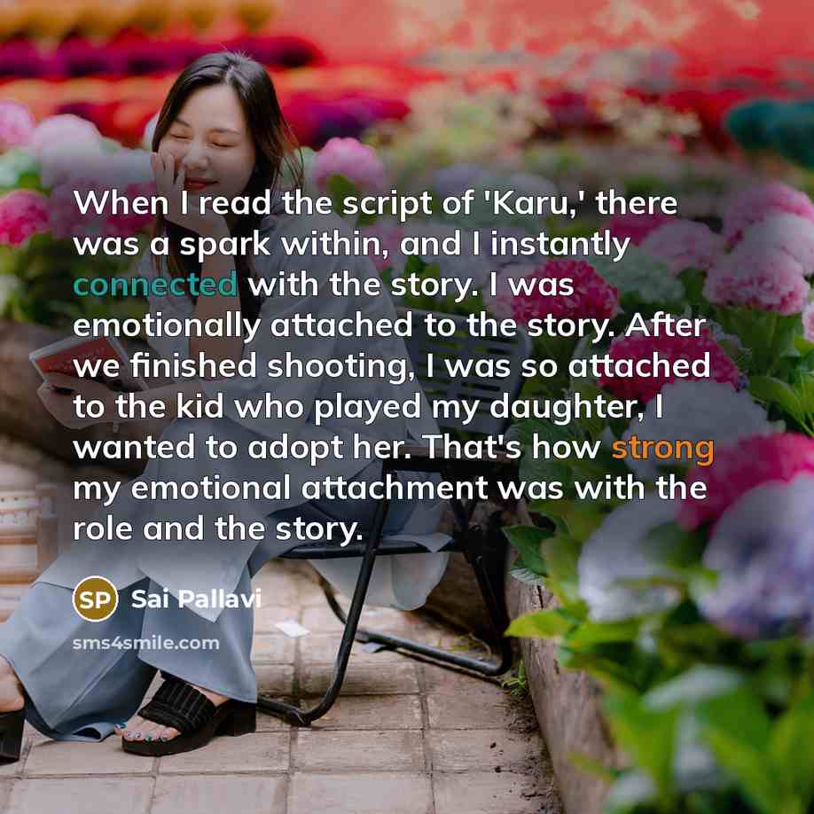 “When I read the script of 'Karu,' there was a spark within, and I instantly connected with the story. I was emotionally attached to the story. After we finished shooting, I was so attached to the kid who played my daughter, I wanted to adopt her. That's how strong my emotional attachment was with…” quote by Sai Pallavi