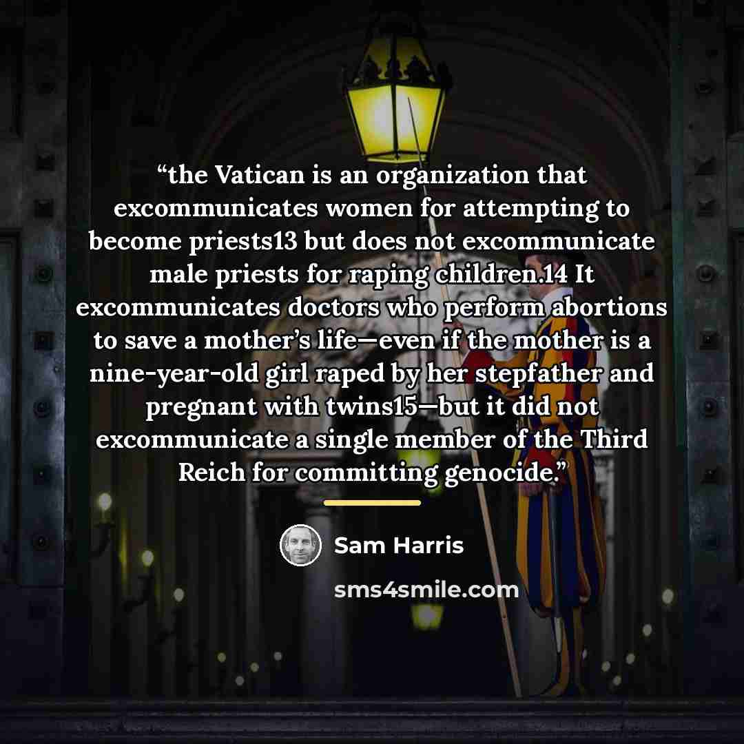 “the Vatican is an organization that excommunicates women for attempting to become priests13 but does not excommunicate male priests for raping children.14 It excommunicates doctors who perform abortions to save a mother’s life—even if the mother is a nine-year-old girl raped by her stepfather and…” quote by Sam Harris