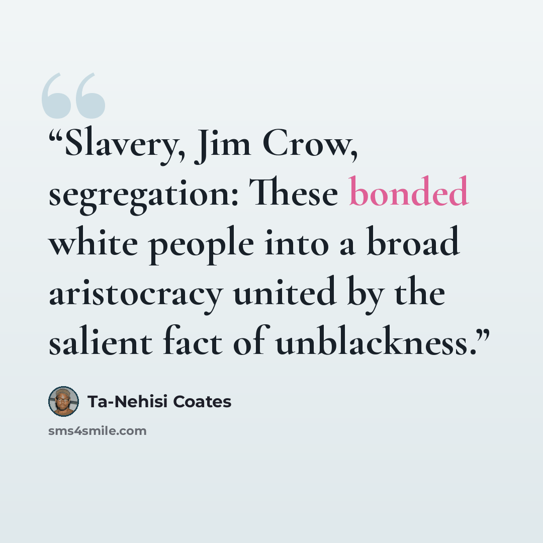 “Slavery, Jim Crow, segregation: These bonded white people into a broad aristocracy united by the salient fact of unblackness.” quote by Ta-Nehisi Coates