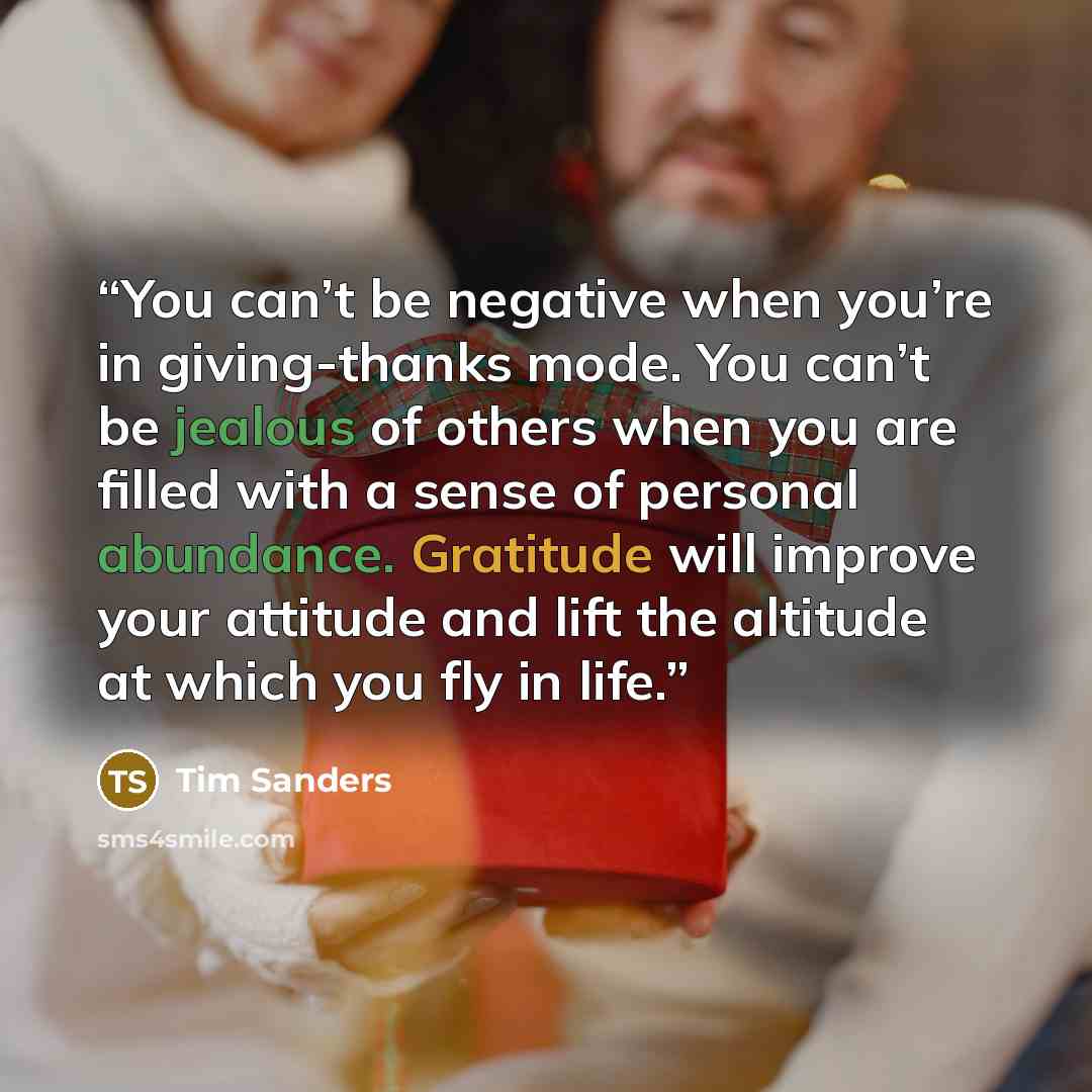 “You can’t be negative when you’re in giving-thanks mode. You can’t be jealous of others when you are filled with a sense of personal abundance. Gratitude will improve your attitude and lift the altitude at which you fly in life.” quote by Tim Sanders