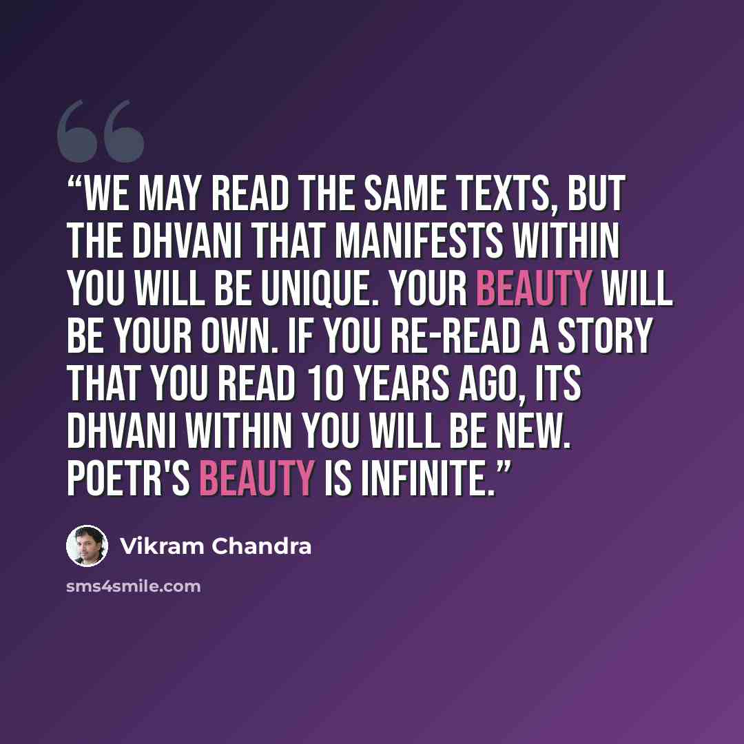 “We may read the same texts, but the dhvani that manifests within you will be unique. Your beauty will be your own. If you re-read a story that you read 10 years ago, its dhvani within you will be new. Poetr's beauty is infinite.” quote by Vikram Chandra