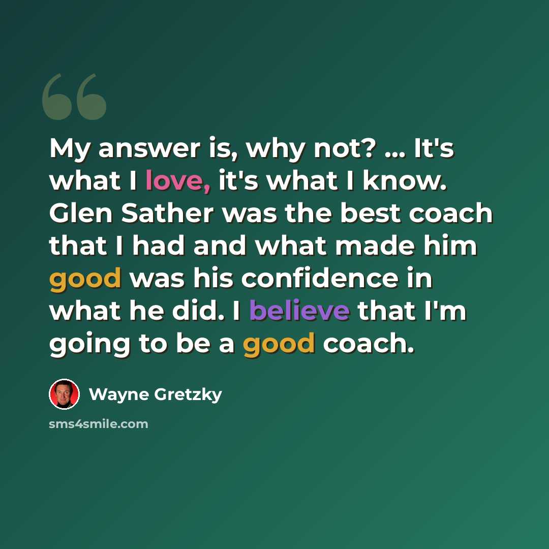 “My answer is, why not? ... It's what I love, it's what I know. Glen Sather was the best coach that I had and what made him good was his confidence in what he did. I believe that I'm going to be a good coach.” quote by Wayne Gretzky