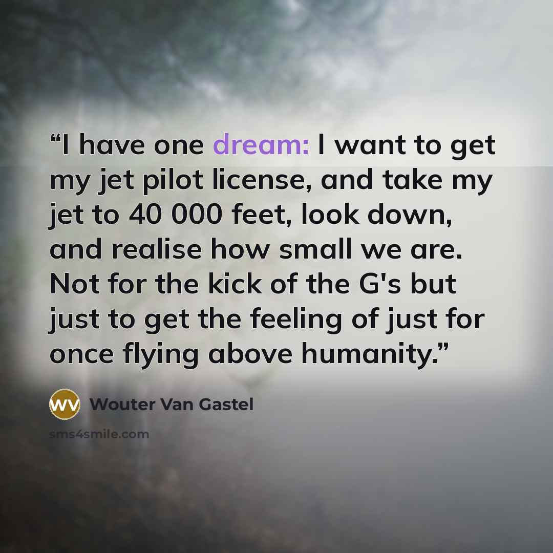 “I have one dream: I want to get my jet pilot license, and take my jet to 40 000 feet, look down, and realise how small we are. Not for the kick of the G's but just to get the feeling of just for once flying above humanity.” quote by Wouter Van Gastel