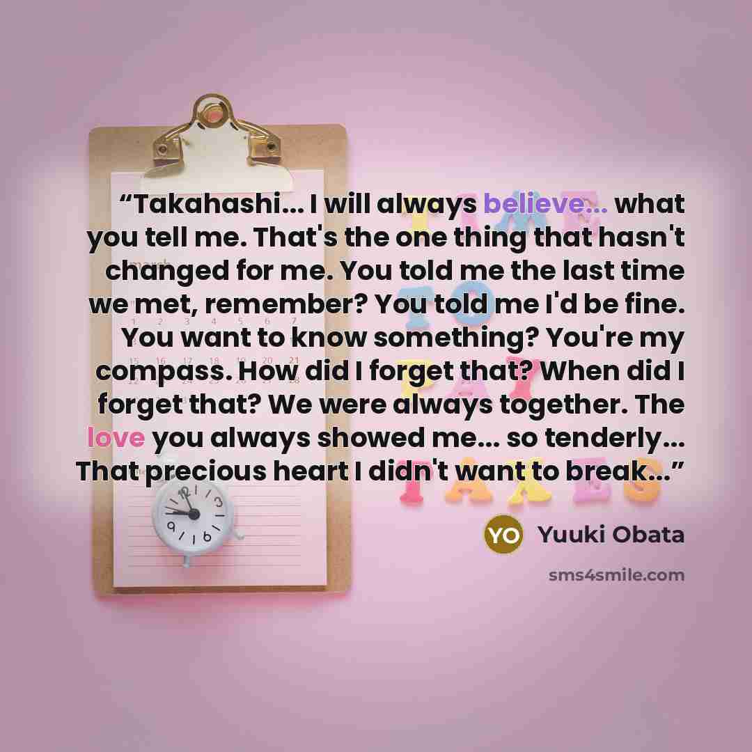 “Takahashi... I will always believe... what you tell me. That's the one thing that hasn't changed for me. You told me the last time we met, remember? You told me I'd be fine. You want to know something? You're my compass. How did I forget that? When did I forget that? We were always together. The…” quote by Yuuki Obata