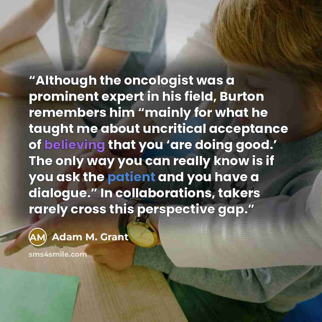 “Although the oncologist was a prominent expert in his field, Burton remembers him “mainly for what he taught me about uncritical acceptance of believing that you ‘are doing good.’ The only way you can really know is if you ask the patient and you have a dialogue.” In collaborations, takers rarely…” quote by Adam M. Grant