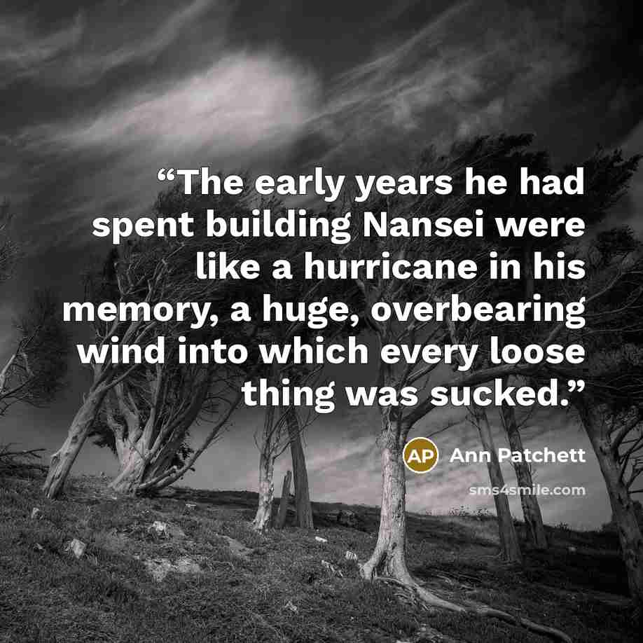 “The early years he had spent building Nansei were like a hurricane in his memory, a huge, overbearing wind into which every loose thing was sucked.” quote by Ann Patchett