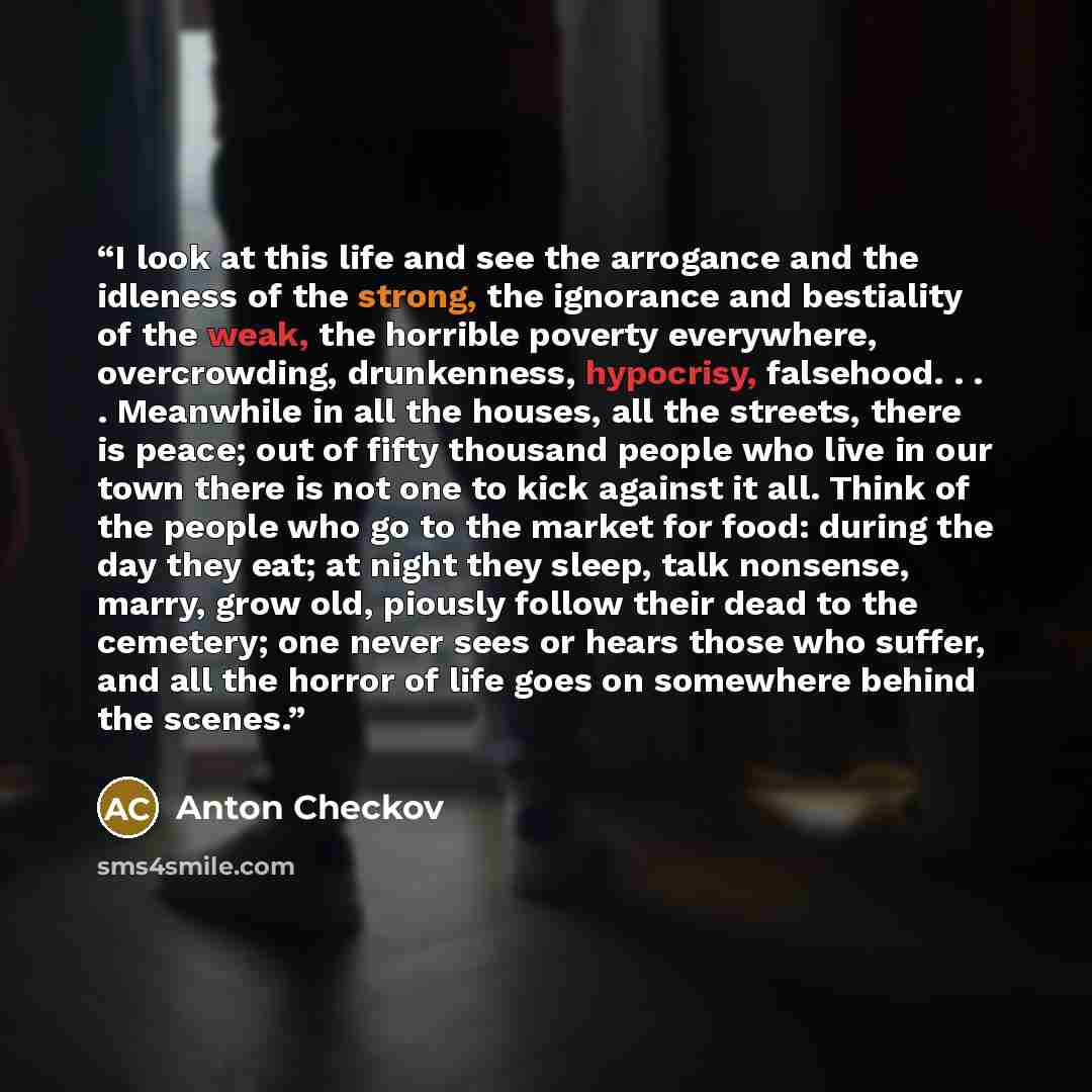 “I look at this life and see the arrogance and the idleness of the strong, the ignorance and bestiality of the weak, the horrible poverty everywhere, overcrowding, drunkenness, hypocrisy, falsehood. . . . Meanwhile in all the houses, all the streets, there is peace; out of fifty thousand people who…” quote by Anton Checkov