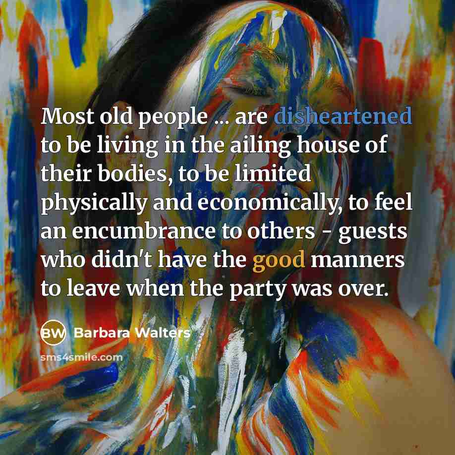 “Most old people ... are disheartened to be living in the ailing house of their bodies, to be limited physically and economically, to feel an encumbrance to others - guests who didn't have the good manners to leave when the party was over.” quote by Barbara Walters