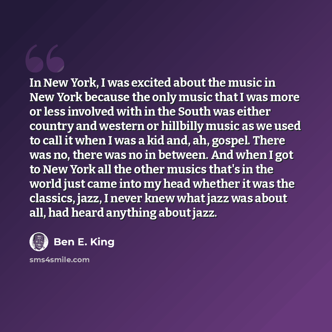 “In New York, I was excited about the music in New York because the only music that I was more or less involved with in the South was either country and western or hillbilly music as we used to call it when I was a kid and, ah, gospel. There was no, there was no in between. And when I got to New…” quote by Ben E. King