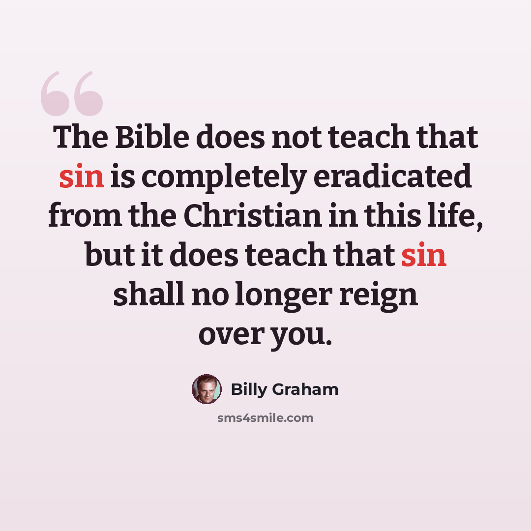 “The Bible does not teach that sin is completely eradicated from the Christian in this life, but it does teach that sin shall no longer reign over you.” quote by Billy Graham