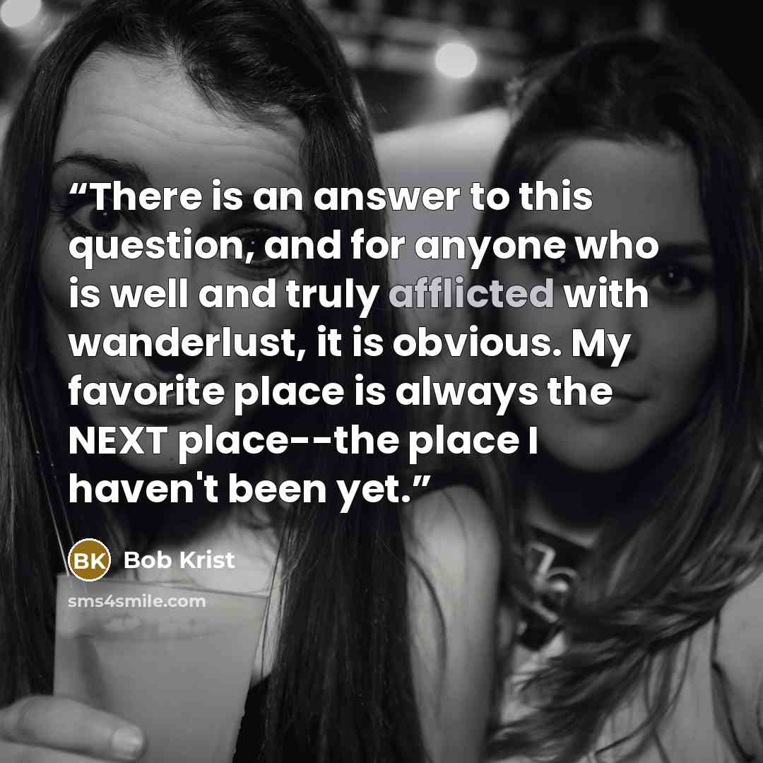 “There is an answer to this question, and for anyone who is well and truly afflicted with wanderlust, it is obvious. My favorite place is always the NEXT place--the place I haven't been yet.” quote by Bob Krist