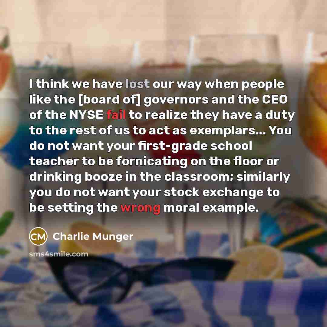 “I think we have lost our way when people like the [board of] governors and the CEO of the NYSE fail to realize they have a duty to the rest of us to act as exemplars... You do not want your first-grade school teacher to be fornicating on the floor or drinking booze in the classroom; similarly you…” quote by Charlie Munger