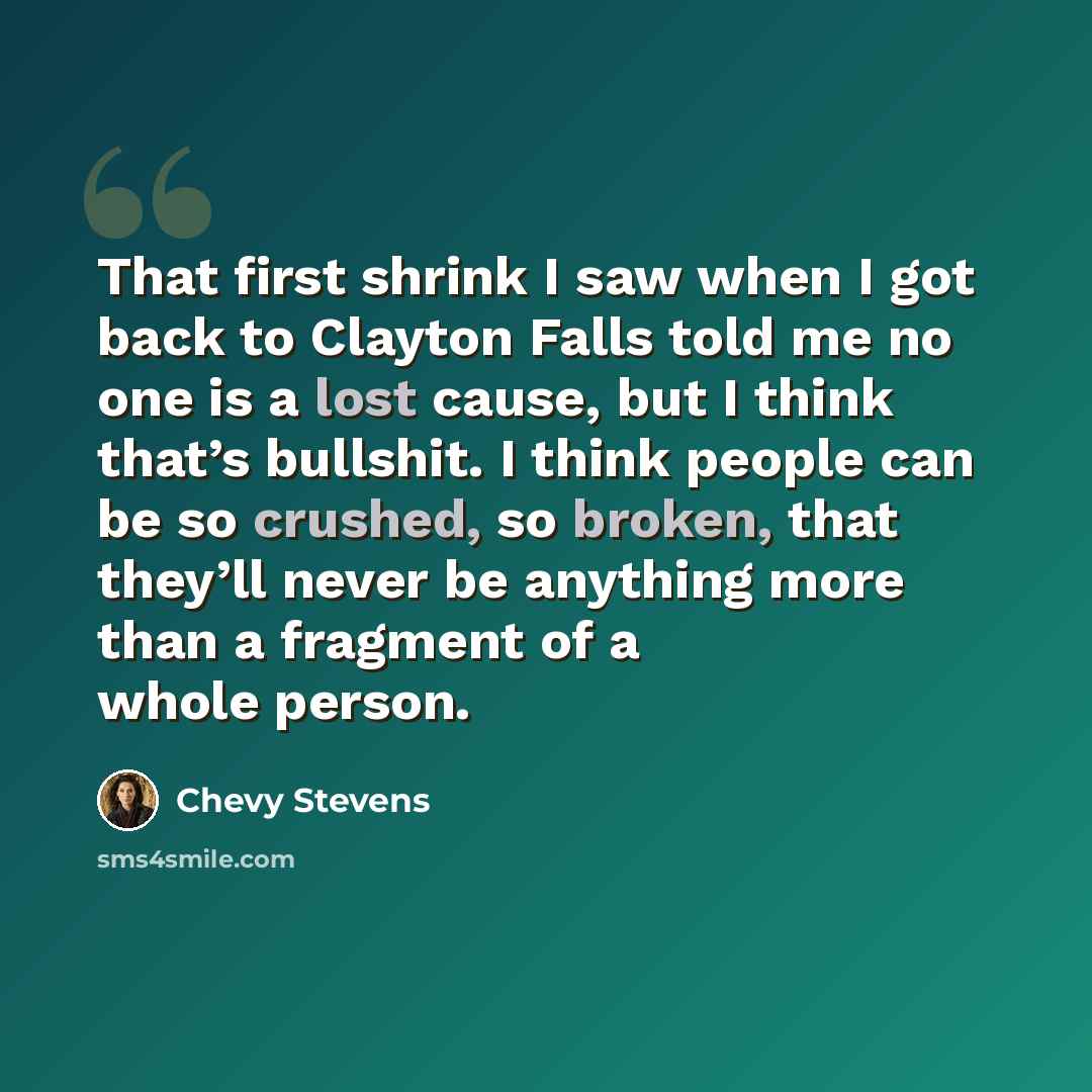 “That first shrink I saw when I got back to Clayton Falls told me no one is a lost cause, but I think that’s bullshit. I think people can be so crushed, so broken, that they’ll never be anything more than a fragment of a whole person.” quote by Chevy Stevens