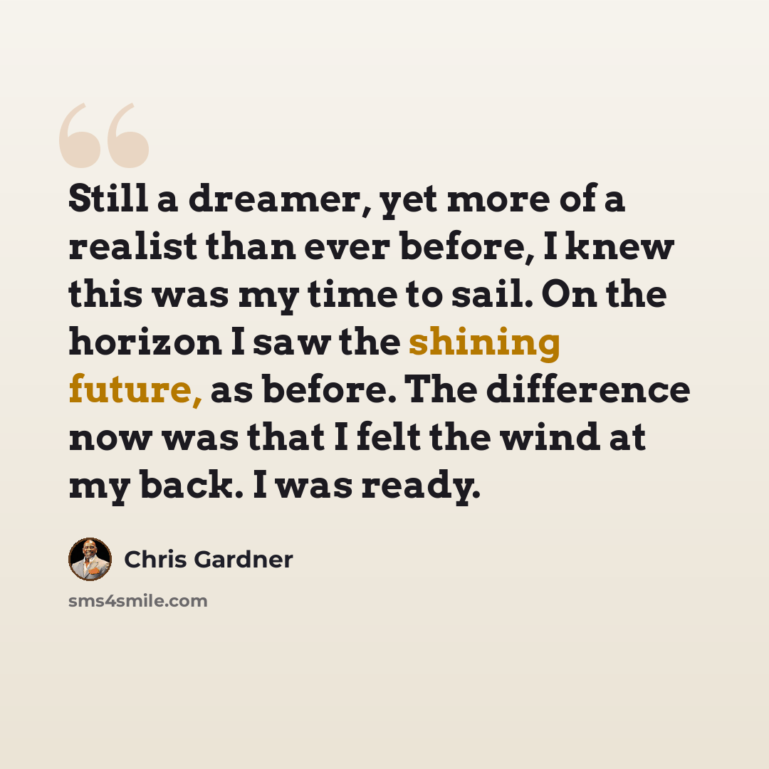 “Still a dreamer, yet more of a realist than ever before, I knew this was my time to sail. On the horizon I saw the shining future, as before. The difference now was that I felt the wind at my back. I was ready.” quote by Chris Gardner