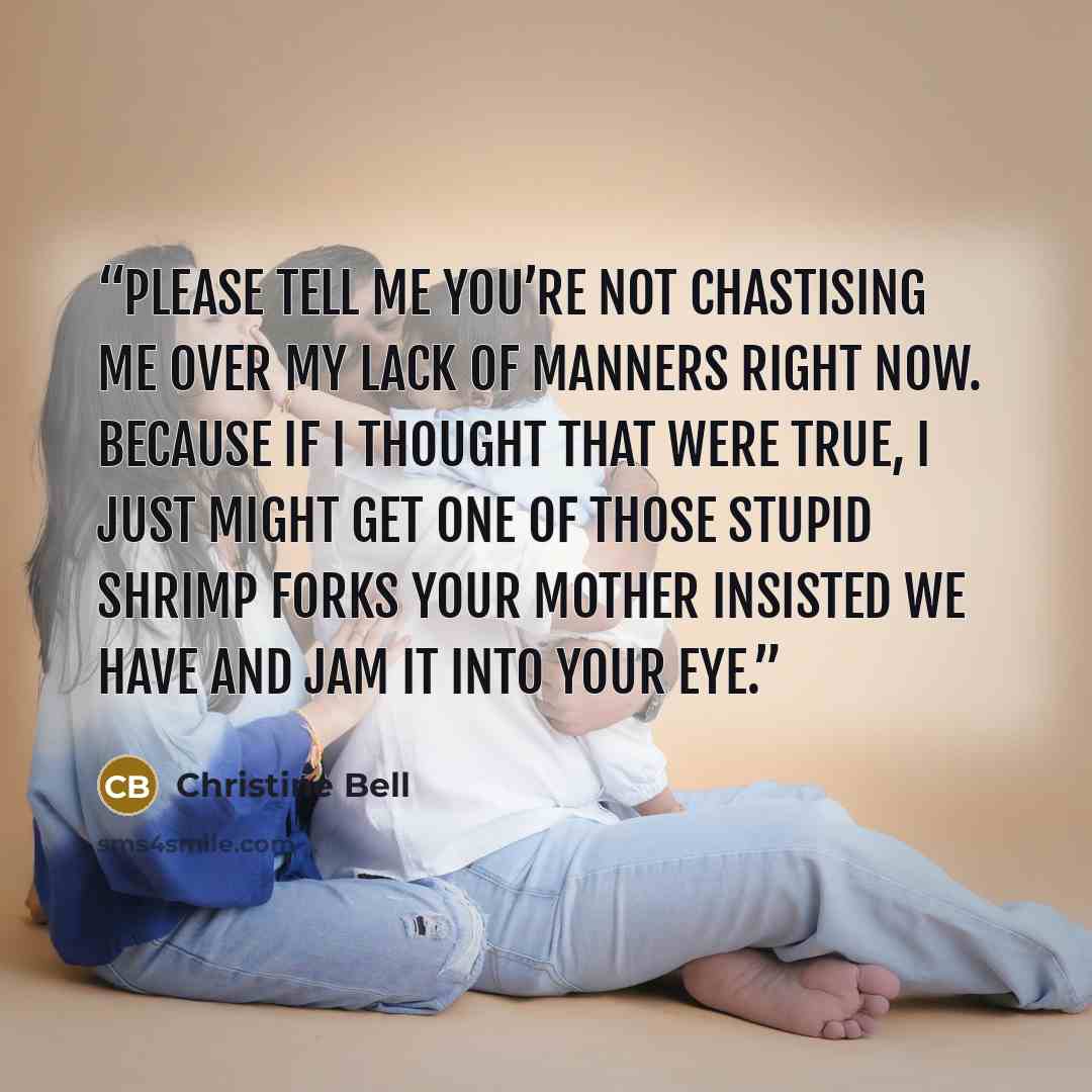 “Please tell me you’re not chastising me over my lack of manners right now. Because if I thought that were true, I just might get one of those stupid shrimp forks your mother insisted we have and jam it into your eye.” quote by Christine Bell