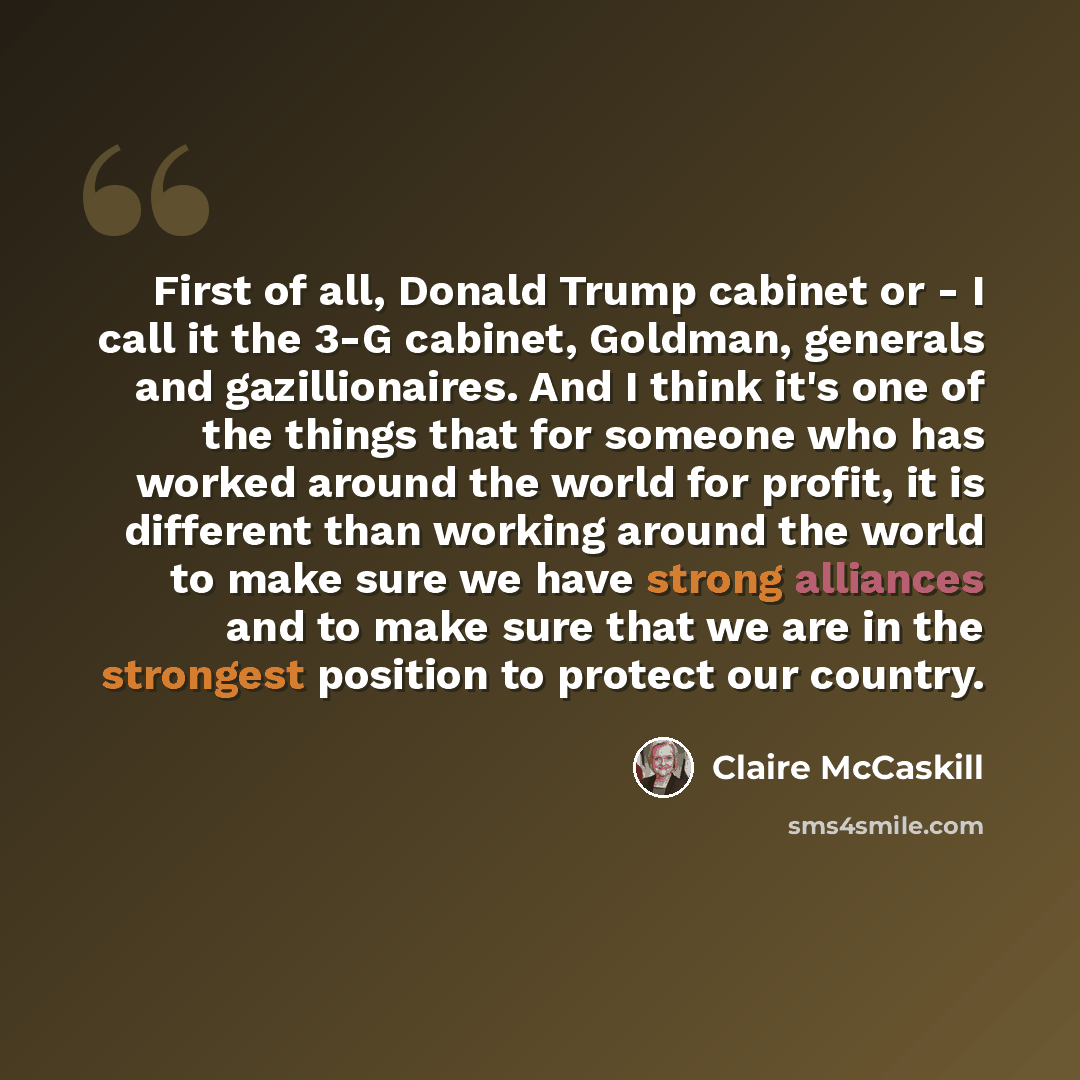 “First of all, Donald Trump cabinet or - I call it the 3-G cabinet, Goldman, generals and gazillionaires. And I think it's one of the things that for someone who has worked around the world for profit, it is different than working around the world to make sure we have strong alliances and to make…” quote by Claire McCaskill