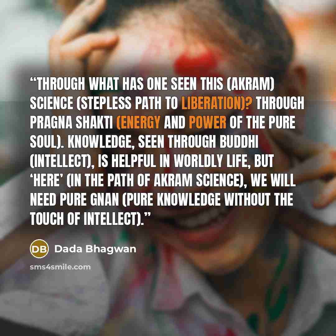 “Through what has one seen this (AKRAM) Science (stepless path to liberation)? Through pragna shakti (energy and power of the Pure Soul). Knowledge, seen through buddhi (intellect), is helpful in worldly life, but ‘here’ (in the path of Akram science), we will need pure Gnan (Pure Knowledge without…” quote by Dada Bhagwan