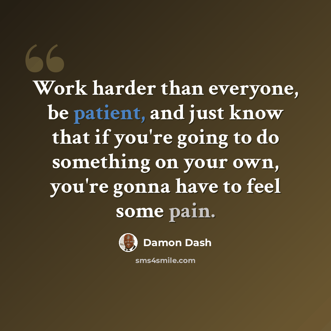 “Work harder than everyone, be patient, and just know that if you're going to do something on your own, you're gonna have to feel some pain.” quote by Damon Dash