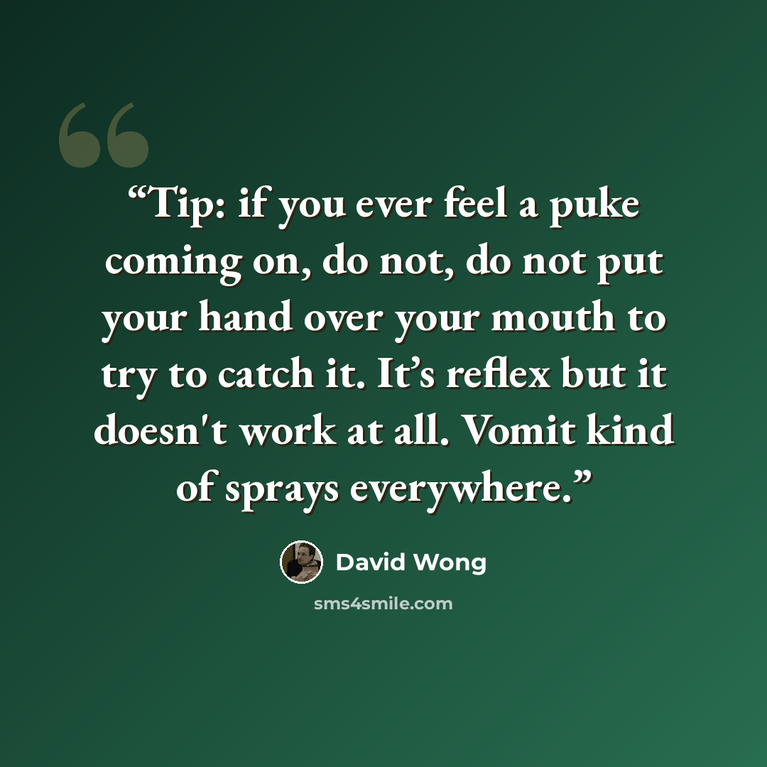 “Tip: if you ever feel a puke coming on, do not, do not put your hand over your mouth to try to catch it. It’s reflex but it doesn't work at all. Vomit kind of sprays everywhere.” quote by David Wong