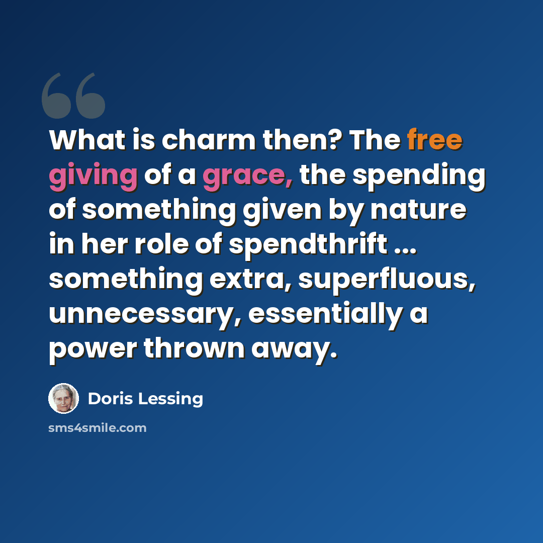 “What is charm then? The free giving of a grace, the spending of something given by nature in her role of spendthrift ... something extra, superfluous, unnecessary, essentially a power thrown away.” quote by Doris Lessing