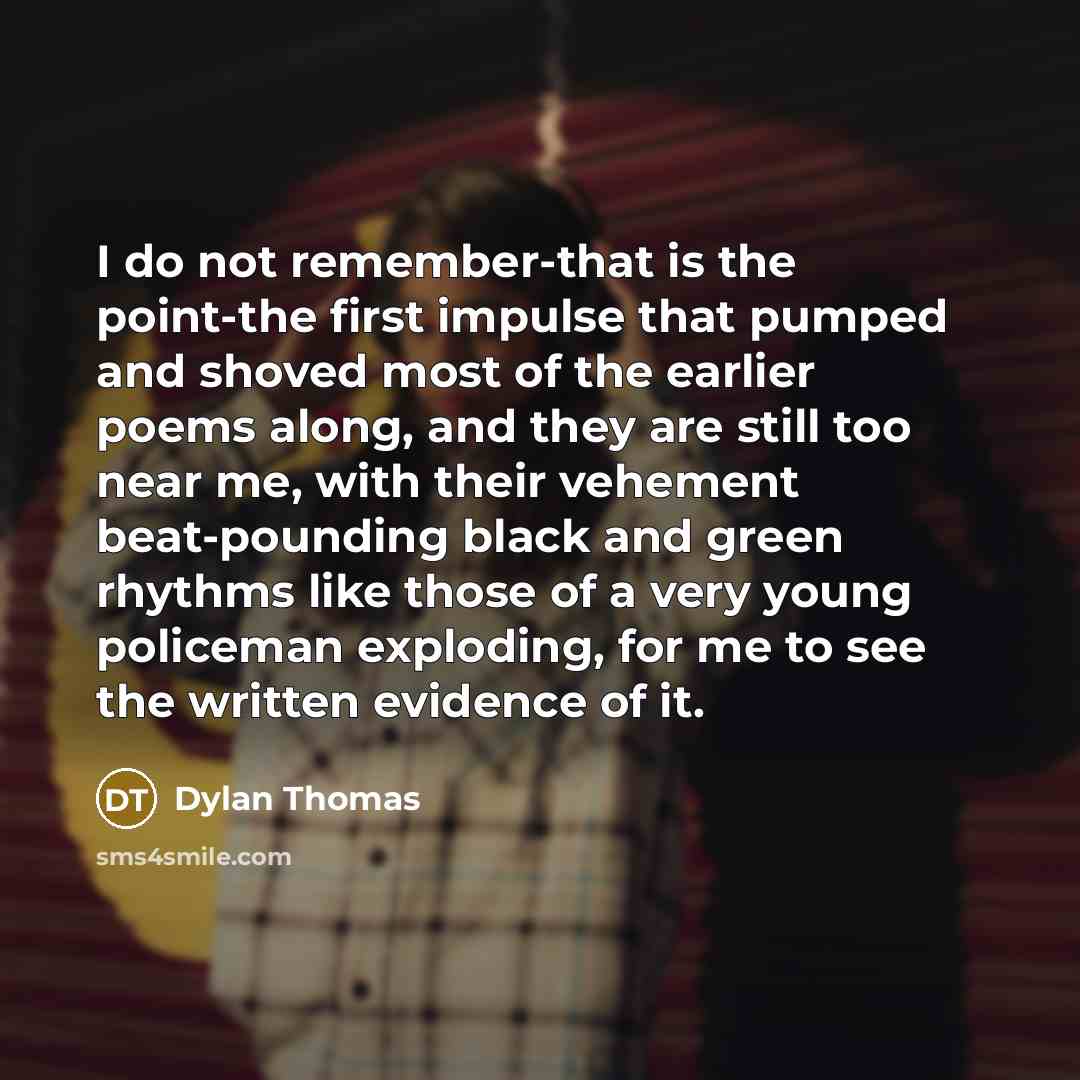 “I do not remember-that is the point-the first impulse that pumped and shoved most of the earlier poems along, and they are still too near me, with their vehement beat-pounding black and green rhythms like those of a very young policeman exploding, for me to see the written evidence of it.” quote by Dylan Thomas