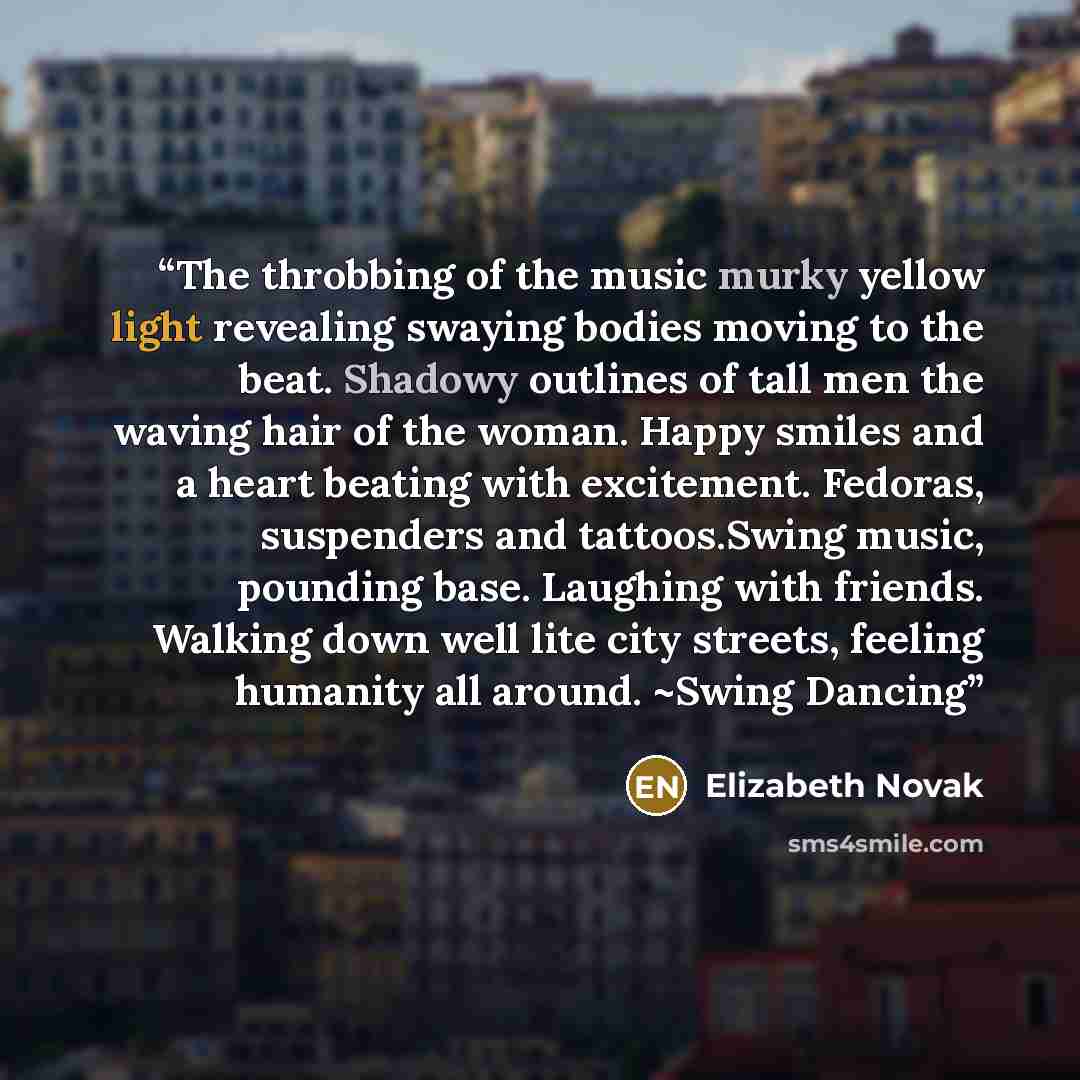 “The throbbing of the music murky yellow light revealing swaying bodies moving to the beat. Shadowy outlines of tall men the waving hair of the woman. Happy smiles and a heart beating with excitement. Fedoras, suspenders and tattoos.Swing music, pounding base. Laughing with friends. Walking down…” quote by Elizabeth Novak
