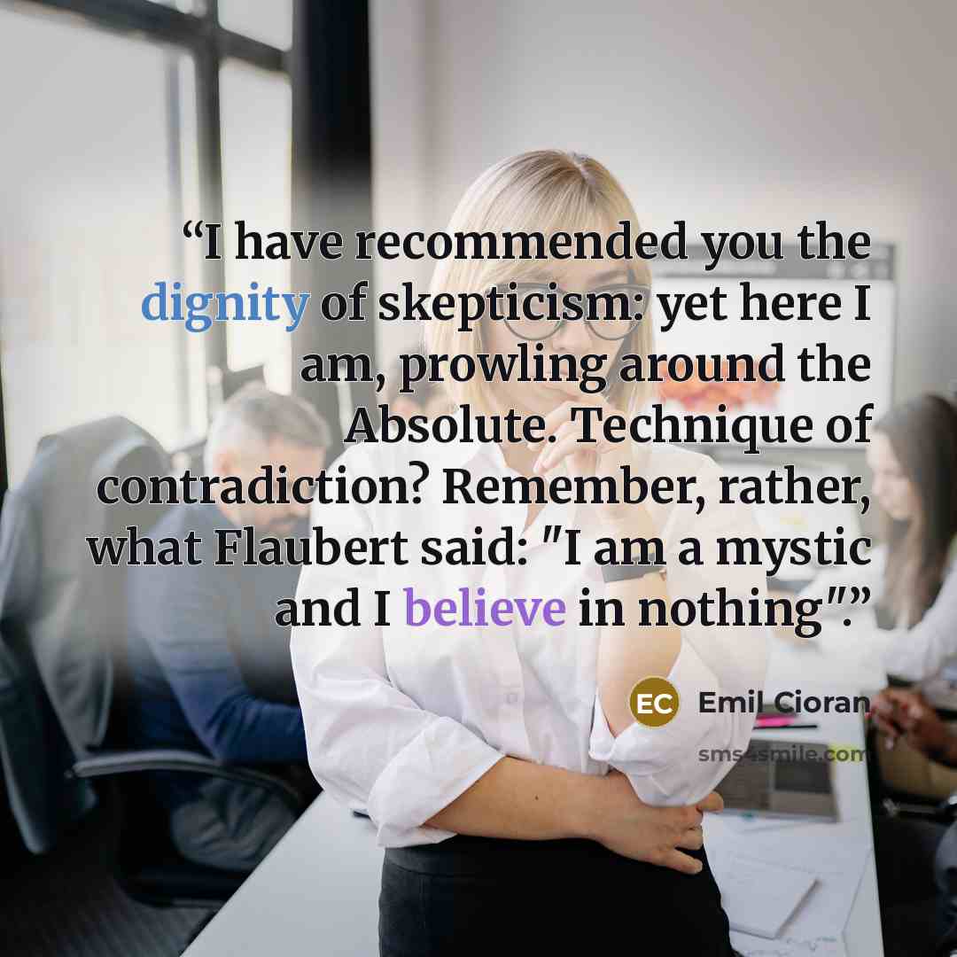 “I have recommended you the dignity of skepticism: yet here I am, prowling around the Absolute. Technique of contradiction? Remember, rather, what Flaubert said: "I am a mystic and I believe in nothing".” quote by Emil Cioran
