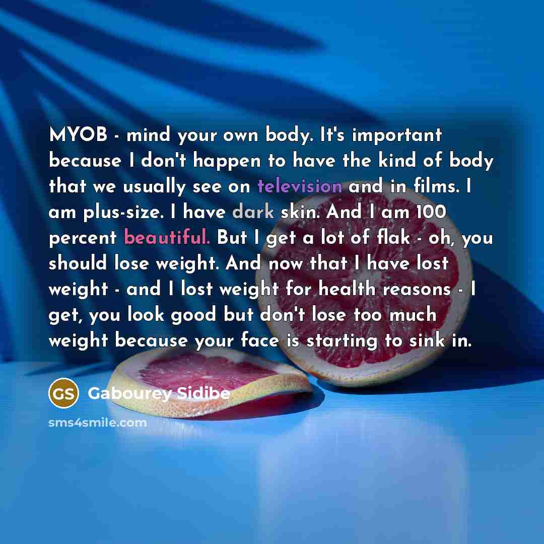 “MYOB - mind your own body. It's important because I don't happen to have the kind of body that we usually see on television and in films. I am plus-size. I have dark skin. And I am 100 percent beautiful. But I get a lot of flak - oh, you should lose weight. And now that I have lost weight - and I…” quote by Gabourey Sidibe