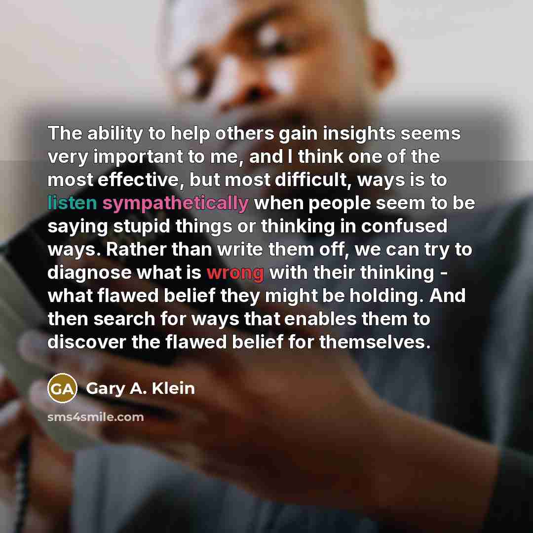 “The ability to help others gain insights seems very important to me, and I think one of the most effective, but most difficult, ways is to listen sympathetically when people seem to be saying stupid things or thinking in confused ways. Rather than write them off, we can try to diagnose what is…” quote by Gary A. Klein