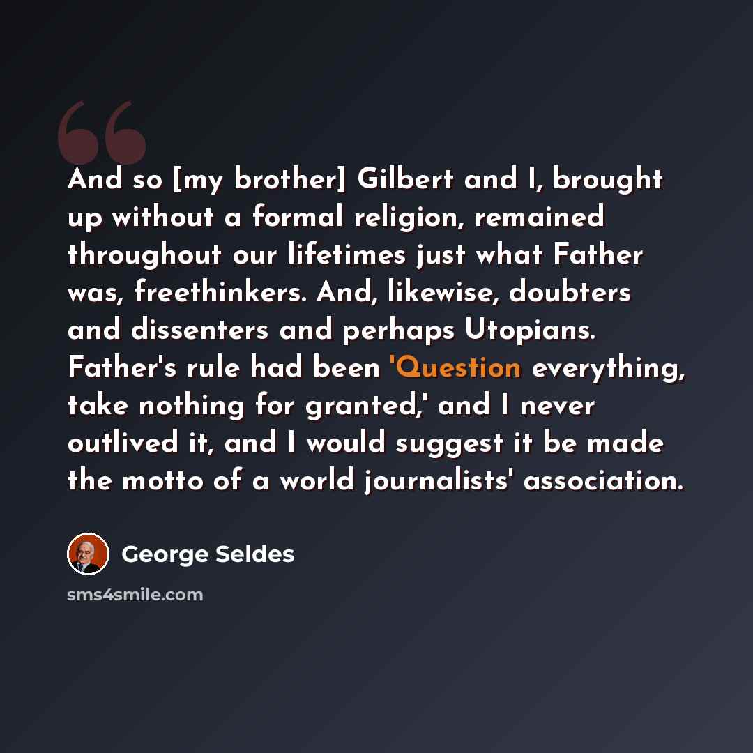 “And so [my brother] Gilbert and I, brought up without a formal religion, remained throughout our lifetimes just what Father was, freethinkers. And, likewise, doubters and dissenters and perhaps Utopians. Father's rule had been 'Question everything, take nothing for granted,' and I never outlived…” quote by George Seldes